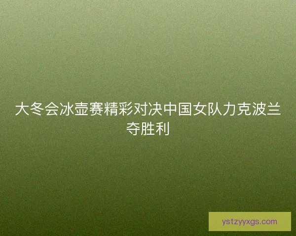 大冬会冰壶赛精彩对决中国女队力克波兰夺胜利