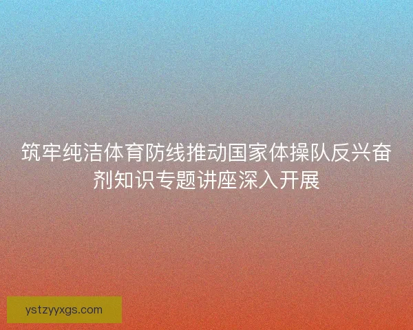 筑牢纯洁体育防线推动国家体操队反兴奋剂知识专题讲座深入开展