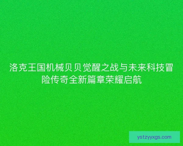 洛克王国机械贝贝觉醒之战与未来科技冒险传奇全新篇章荣耀启航
