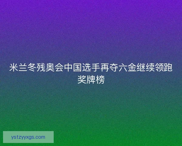 米兰冬残奥会中国选手再夺六金继续领跑奖牌榜