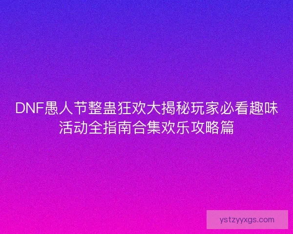 DNF愚人节整蛊狂欢大揭秘玩家必看趣味活动全指南合集欢乐攻略篇