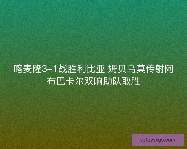 喀麦隆3-1战胜利比亚 姆贝乌莫传射阿布巴卡尔双响助队取胜